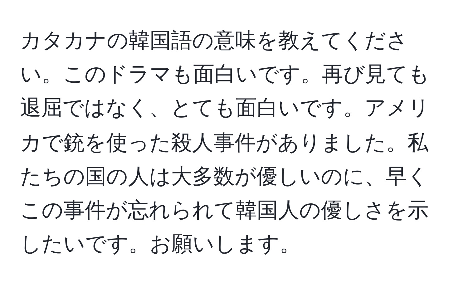 カタカナの韓国語の意味を教えてください。このドラマも面白いです。再び見ても退屈ではなく、とても面白いです。アメリカで銃を使った殺人事件がありました。私たちの国の人は大多数が優しいのに、早くこの事件が忘れられて韓国人の優しさを示したいです。お願いします。