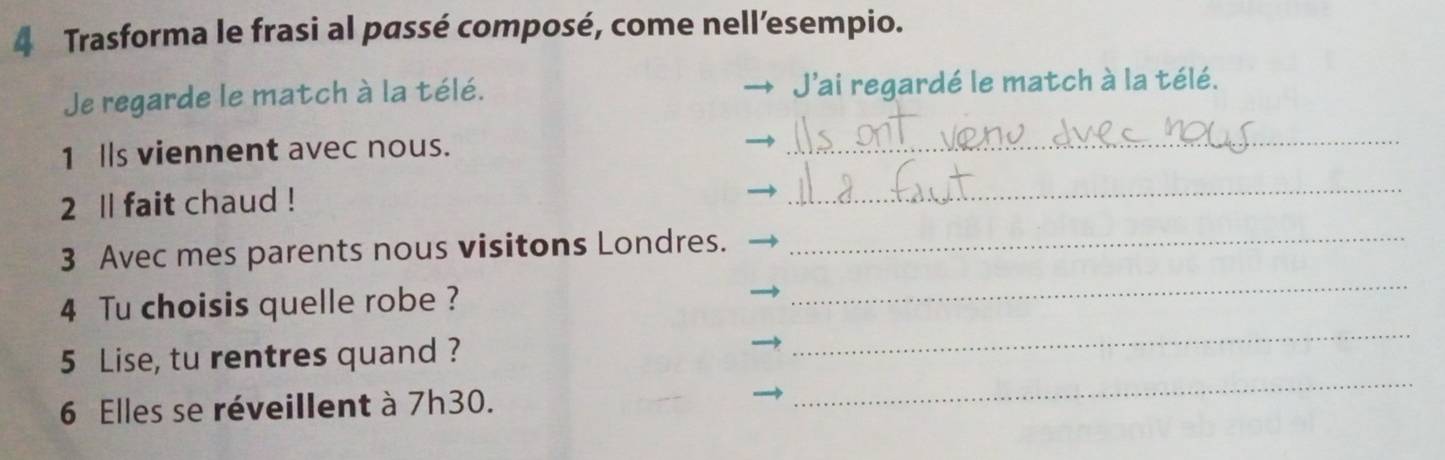 Trasforma le frasi al passé composé, come nell’esempio. 
Je regarde le match à la télé. J'ai regardé le match à la télé. 
1 lls viennent avec nous. 
_ 
2 ll fait chaud ! 
_ 
3 Avec mes parents nous visitons Londres._ 
4 Tu choisis quelle robe ? 
_ 
_ 
5 Lise, tu rentres quand ? 
_ 
6 Elles se réveillent à 7h30.