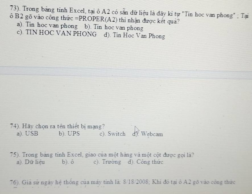 73). Trong bảng tỉnh Excel, tại ô A2 có sẵn dữ liệu là dãy kỉ tự "Tin học van phong" ; Tại
ô B2 gõ vào công thức =P ROPER(A2) thì nhận được kết quả?
a). Tin học van phong b). Tin hoc van phong
c). TIN HOC VAN PHONG d). Tin Hoc Van Phong
74). Hãy chọn ra tên thiết bị mạng?
a). USB b). UPS c). Switch d) Webcam
75). Trong bảng tỉnh Excel, giao của một hàng và một cột được gọi là?
a). Dữ liệu b). ó c). Trường d). Công thức
76). Giả sử ngày hệ thống của máy tỉnh là: 8/18/2008; Khi đó tại ở A2 gõ vào công thức