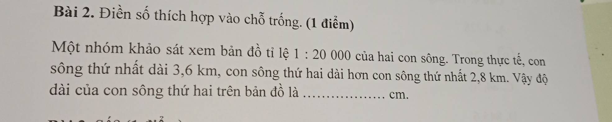 Điền số thích hợp vào chỗ trống. (1 điểm) 
Một nhóm khảo sát xem bản đồ tỉ lệ 1:20000 của hai con sông. Trong thực tế, con 
sông thứ nhất dài 3,6 km, con sông thứ hai dài hơn con sông thứ nhất 2,8 km. Vậy độ 
dài của con sông thứ hai trên bản đồ là_
cm.