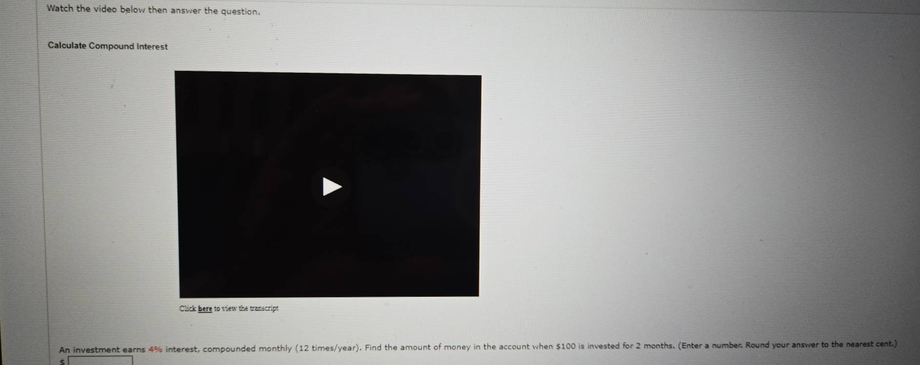 Watch the video below then answer the question. 
Calculate Compound Interest 
Click here to view the transcript 
An investment earns 4% interest, compounded monthly (12 times/year). Find the amount of money in the account when $100 is invested for 2 months. (Enter a number Round your answer to the nearest cent.)