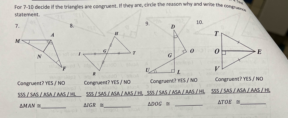 fest
For 7-10 decide if the triangles are congruent. If they are, circle the reason why and write the congruence
statement.
10.
7.
8.

Congruent? YES / NO Congruent? YES / NO Congruent? YES / NO Congruent? YES / NO
SSS / SAS / ASA / AAS / HL SSS / SAS / ASA / AAS / HL SSS / SAS / ASA / AAS / HL SSS / SAS / ASA / AAS / HL
△ TOE≌ _
△ MAN≌ _
△ IGR≌ _
△ DOG≌ _