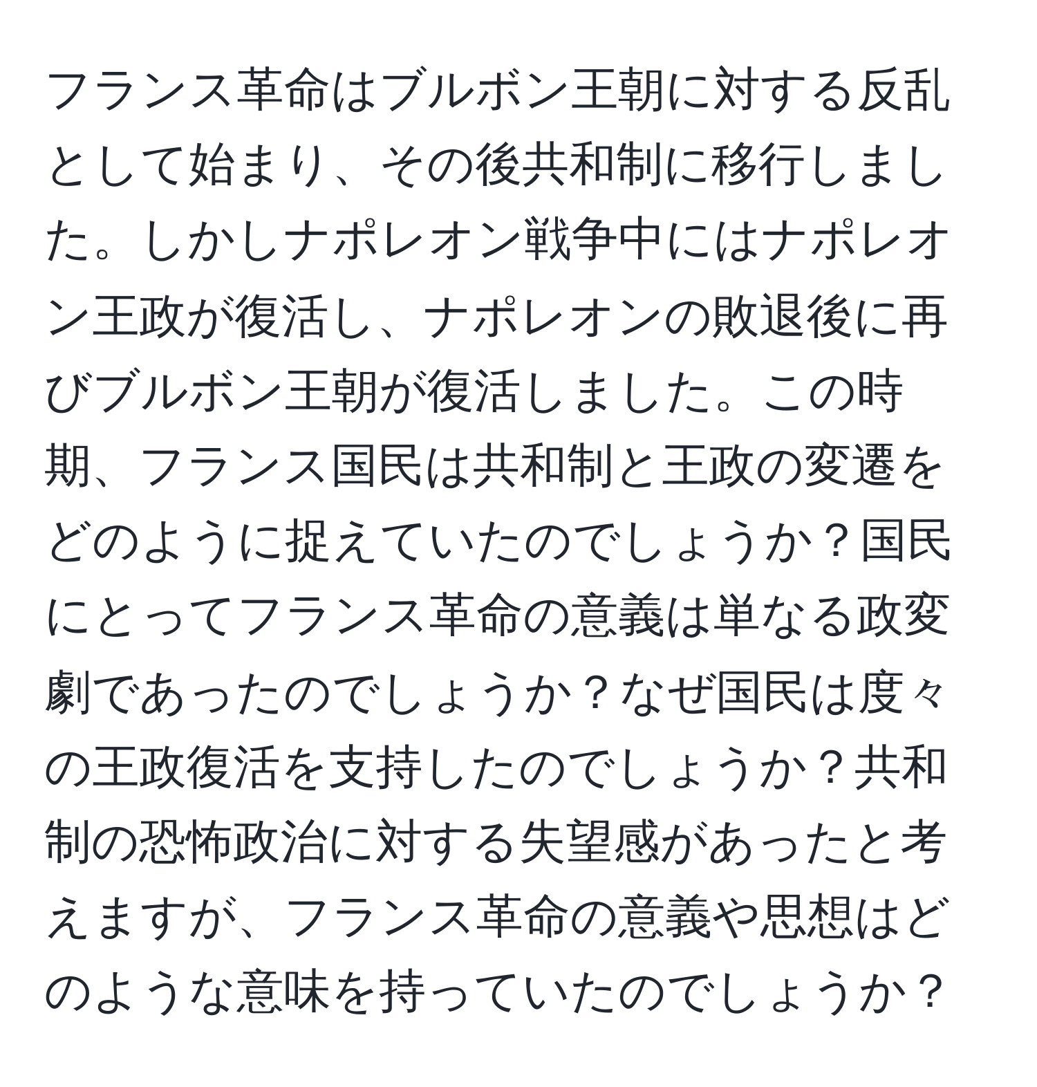 フランス革命はブルボン王朝に対する反乱として始まり、その後共和制に移行しました。しかしナポレオン戦争中にはナポレオン王政が復活し、ナポレオンの敗退後に再びブルボン王朝が復活しました。この時期、フランス国民は共和制と王政の変遷をどのように捉えていたのでしょうか？国民にとってフランス革命の意義は単なる政変劇であったのでしょうか？なぜ国民は度々の王政復活を支持したのでしょうか？共和制の恐怖政治に対する失望感があったと考えますが、フランス革命の意義や思想はどのような意味を持っていたのでしょうか？