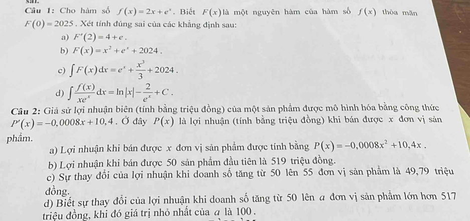 Cho hàm số f(x)=2x+e^x. Biết F(x) là một nguyên hàm của hàm số f(x) thòa mãn
F(0)=2025 , Xét tính đúng sai của các khẳng định sau:
a) F'(2)=4+e.
b) F(x)=x^2+e^x+2024.
c) ∈t F(x)dx=e^x+ x^3/3 +2024.
d) ∈t  f(x)/xe^x dx=ln |x|- 2/e^x +C. 
Câu 2: Giả sử lợi nhuận biên (tính bằng triệu đồng) của một sản phẩm được mô hình hóa bằng công thức
P'(x)=-0,0008x+10, 4. Ở đây P(x) là lợi nhuận (tính bằng triệu đồng) khi bán được x đơn vị sản
phầm.
a) Lợi nhuận khi bán được x đơn vị sản phẩm được tính bằng P(x)=-0,0008x^2+10,4x.
b) Lợi nhuận khi bán được 50 sản phẩm đầu tiên là 519 triệu đồng.
c) Sự thay đồi của lợi nhuận khi doanh số tăng từ 50 lên 55 đơn vị sản phẩm là 49,79 triệu
đồng.
d) Biết sự thay đổi của lợi nhuận khi doanh số tăng từ 50 lên a đơn vị sản phẩm lớn hơn 517
triệu đồng, khi đó giá trị nhỏ nhất của a là 100.