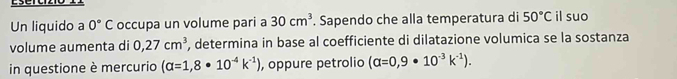 Lsercizió l 
Un liquido a 0°C occupa un volume pari a 30cm^3. Sapendo che alla temperatura di 50°C il suo 
volume aumenta di 0,27cm^3 , determina in base al coefficiente di dilatazione volumica se la sostanza 
in questione è mercurio (alpha =1,8· 10^(-4)k^(-1)) , oppure petrolio (alpha =0,9· 10^(-3)k^(-1)).