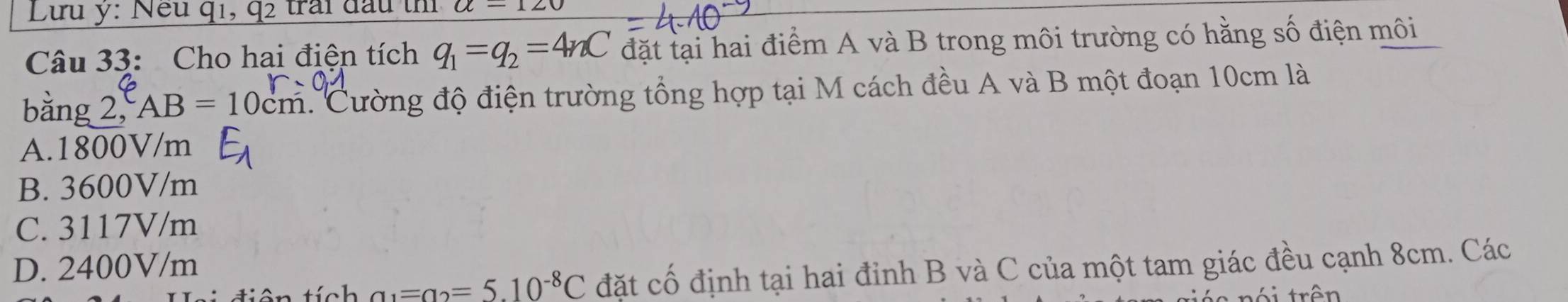 Lưu y: Nếu q1, q2 trai đầu t a-120
Câu 33: Cho hai điện tích q_1=q_2=4nC đặt tại hai điểm A và B trong môi trường có hằng số điện môi
bằng 2, AB=10 0cm. Cường độ điện trường tổng hợp tại M cách đều A và B một đoạn 10cm là
A. 1800V/m
B. 3600V/m
C. 3117V/m
D. 2400V/m
1 a_1=a_2=5.10^(-8)C đặt cố định tại hai đỉnh B và C của một tam giác đều cạnh 8cm. Các