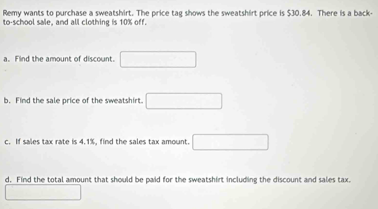 Remy wants to purchase a sweatshirt. The price tag shows the sweatshirt price is $30.84. There is a back- 
to-school sale, and all clothing is 10% off. 
a. Find the amount of discount. □ 
b. Find the sale price of the sweatshirt. □ 
c. If sales tax rate is 4.1%, find the sales tax amount. □ 
d. Find the total amount that should be paid for the sweatshirt including the discount and sales tax.