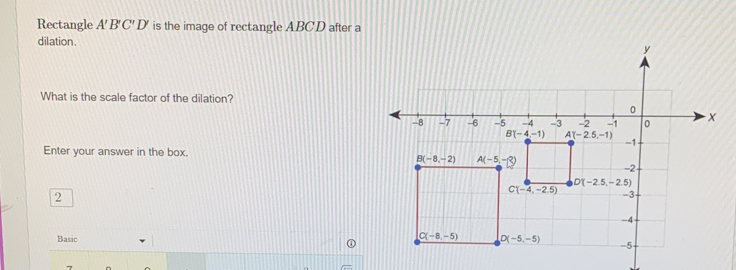 Rectangle A'B'C'D' is the image of rectangle ABCD after a
dilation. 
What is the scale factor of the dilation?
Enter your answer in the box.
2
Basic