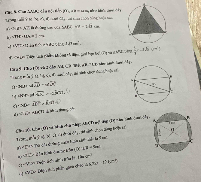 Cho △ ABC đều nội tiep(O), AB=4cm , như hình dưới đây.
Trong mỗi ý a), b), c), d) dưới đây, thí sinh chọn đủng hoặc sai.
a) ∠ NB>AH là đường cao của △ ABC. AH=2sqrt(3)cm.
b) OA=2cm. 
c) ∠ VD>D tiện tích △ ABC bằng 4sqrt(3)cm^2. 
d) Diện tích phần không tô đậm giới hạn bởi (O) và △ ABC bằng  8/3 π -4sqrt(3)(cm^2)
Câu 9. Cho (O) và 2 dây AB, CD. Biết ABparallel CD như hình dưới đây.
Trong mỗi ý a), b), c), d) dưới đây, thí sinh chọn đúng hoặc sai.
a) ∠ NB> sd overline AD=sdoverline BC. 
b) sd widehat ADC>sdwidehat BCD. 
c) widehat ABC>widehat BAD
d) ABCD * à hình thang cân
Câu 10. Cho (O) và hình chữ nhật ABCD nội tiếp (O) như hình dưới đây.
Trong mỗi ya),b),c), d) dưới đây, thí sinh chọn đúng hoặc sai.
a) ∠ TH>Dhat Q dài đường chéo hình chữ nhật là 5 cm.
b) Bán kính đường tròn (O) là R=5cm. 
c) _ D Diện tích hình tròn là: 10π cm^2
d) ∠ VD>D Diện tích phần gạch chéo là 6,25π -12(cm^2)