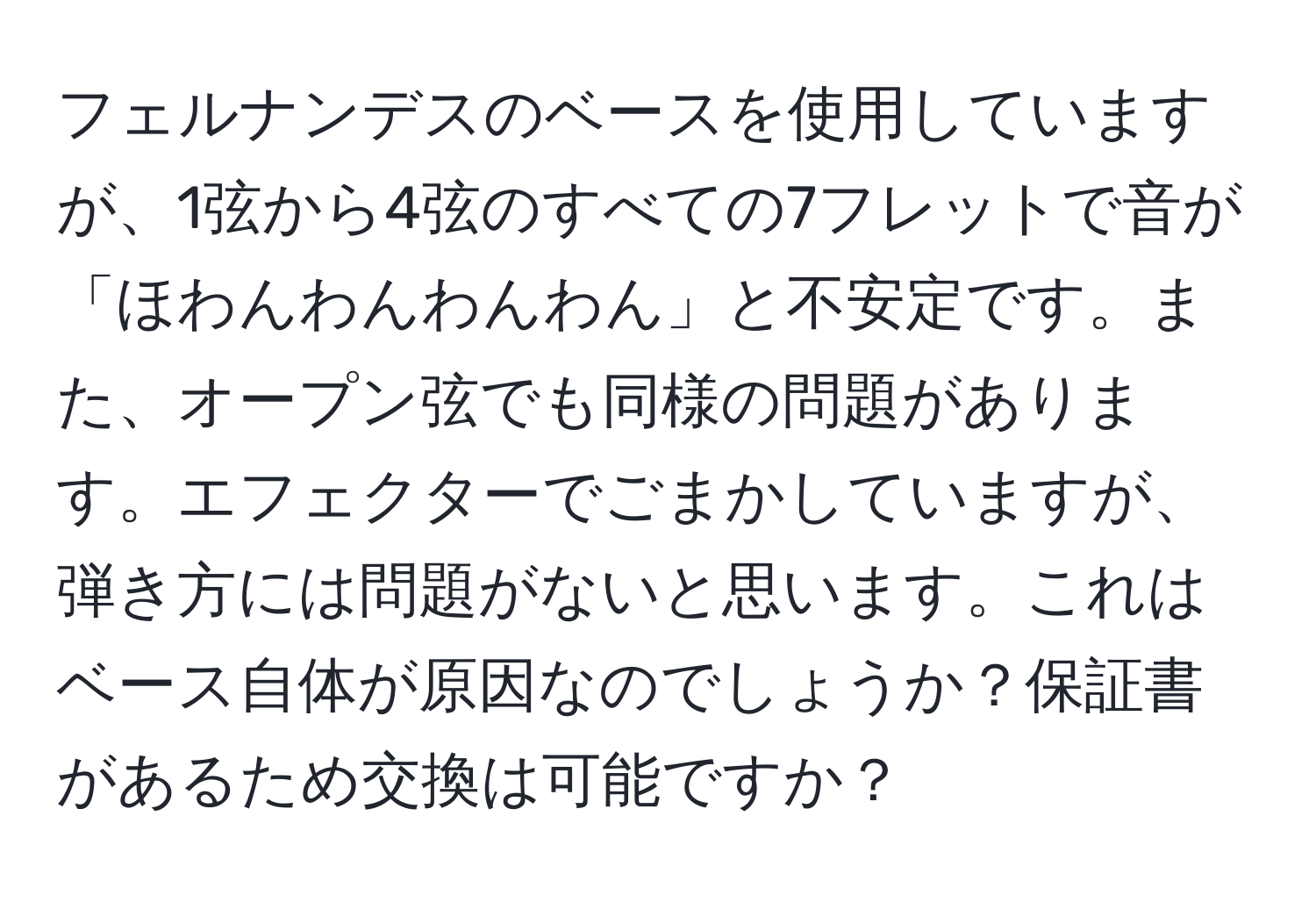 フェルナンデスのベースを使用していますが、1弦から4弦のすべての7フレットで音が「ほわんわんわんわん」と不安定です。また、オープン弦でも同様の問題があります。エフェクターでごまかしていますが、弾き方には問題がないと思います。これはベース自体が原因なのでしょうか？保証書があるため交換は可能ですか？