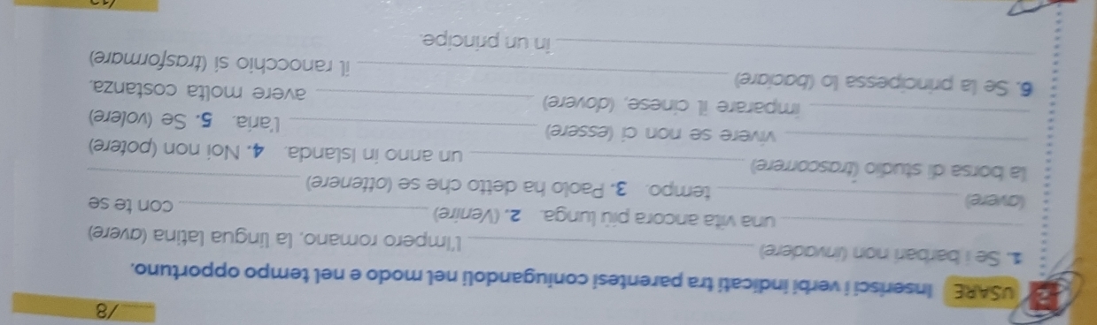 USARE Inserisci i verbi indicati tra parentesi coniugandoli nel modo e nel tempo opportuno. 
_ 
1. Se i barbari non (invadere) _l'Impero romano, la lingua latina (avere) 
una vita ancora più lunga. 2. (Venire)_ con te se 
(avere) _tempo. 3. Paolo ha detto che se (ottenere) 
_ 
_la borsa di studio (trascorrere) _un anno in Islanda. 4. Noi non (potere) 
_vivere se non ci (essere) _l'aria. 5. Se (volere) 
imparare il cinese, (dovere) _avere molta costanza. 
_ 
6. Se la principessa lo (baciare) _il ranocchio si (trasformare) 
in un principe.