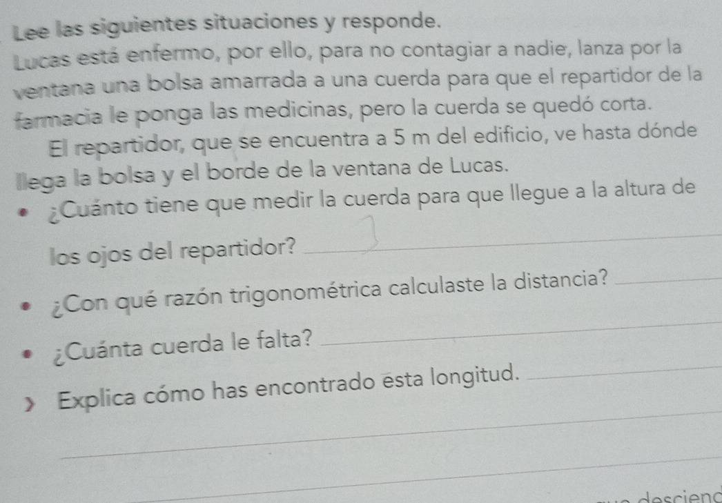 Lee las siguientes situaciones y responde. 
Lucas está enfermo, por ello, para no contagiar a nadie, lanza por la 
ventana una bolsa amarrada a una cuerda para que el repartidor de la 
farmacia le ponga las medicinas, pero la cuerda se quedó corta. 
El repartidor, que se encuentra a 5 m del edificio, ve hasta dónde 
llega la bolsa y el borde de la ventana de Lucas. 
¿Cuánto tiene que medir la cuerda para que llegue a la altura de 
los ojos del repartidor? 
_ 
_ 
¿Con qué razón trigonométrica calculaste la distancia?_ 
_ 
¿Cuánta cuerda le falta? 
_ 
Explica cómo has encontrado esta longitud. 
_