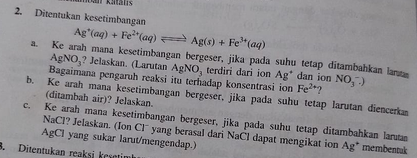 hban katals 
2. Ditentukan kesetimbangan
Ag^+(aq)+Fe^(2+)(aq)leftharpoons Ag(s)+Fe^(3+)(aq)
a. Ke arah mana kesetimbangan bergeser, jika pada suhu tetap ditambahkan larutan
AgNO_3 ? Jelaskan. (Larutan AgNO_3 terdiri dari ion Ag^+ dan ion NO_3^(-.)
Bagaimana pengaruh reaksi itu terhadap konsentrasi ion Fe^2+) ? 
b. Ke arah mana kesetimbangan bergeser, jika pada suhu tetap larutan diencerkan 
(ditambah air)? Jelaskan. 
c. Ke arah mana kesetimbangan bergeser, jika pada suhu tetap ditambahkan larutan 
NaCl? Jelaskan. (Ion Cl¯ yang berasal dari NaCl dapat mengikat ion Ag^+ membentuk 
AgCl yang sukar larut/mengendap.) 
3. Ditentukan reaksi kesetimb