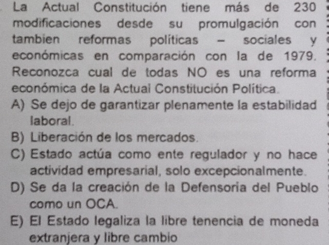 La Actual Constitución tiene más de 230
modificaciones desde su promulgación con
tambien reformas políticas - sociales y
económicas en comparación con la de 1979.
Reconozca cual de todas NO es una reforma
económica de la Actual Constitución Política.
A) Se dejo de garantizar plenamente la estabilidad
laboral.
B) Liberación de los mercados.
C) Estado actúa como ente regulador y no hace
actividad empresarial, solo excepcionalmente.
D) Se da la creación de la Defensoría del Pueblo
como un OCA.
E) El Estado legaliza la libre tenencia de moneda
extranjera y libre cambio