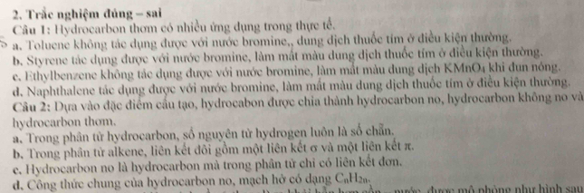 Trắc nghiệm đúng - sai
Câu 1: Hydrocarbon thơm có nhiều ứng dụng trong thực tế.
a. Toluene không tác dụng được với nước bromine,, dung dịch thuốc tím ở điều kiện thường.
b. Styrene tác dụng được với nước bromine, làm mất màu dung dịch thuốc tím ở điều kiện thường.
c. Ethylbenzene không tác dụng được với nước bromine, làm mắt màu dung dịch KMnO4 khi đun nóng.
d. Naphthalene tác dụng được với nước bromine, làm mất màu dung dịch thuốc tím ở điều kiện thường.
Câu 2: Dựa vào đặc điểm cầu tạo, hydrocabon được chia thành hydrocarbon no, hydrocarbon không no và
hydrocarbon thom.
a. Trong phân tử hydrocarbon, số nguyên tử hydrogen luôn là số chẵn.
b. Trong phân tử alkene, liên kết đôi gồm một liên kết σ và một liên kết π.
c. Hydrocarbon no là hydrocarbon mà trong phân tử chỉ có liên kết đơn.
d. Công thức chung của hydrocarbon no, mạch hở có dạng C₆H₂a. đ ợc m ộ phòng như hình sau