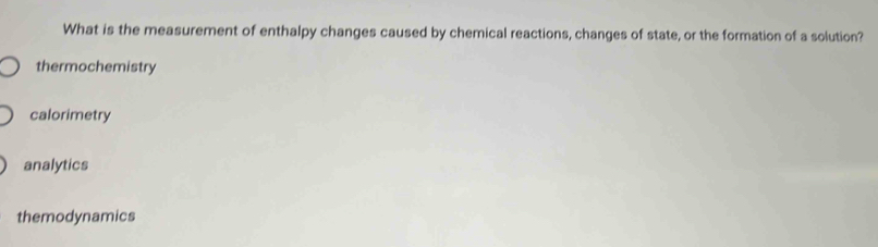 What is the measurement of enthalpy changes caused by chemical reactions, changes of state, or the formation of a solution?
thermochemistry
calorimetry
analytics
themodynamics