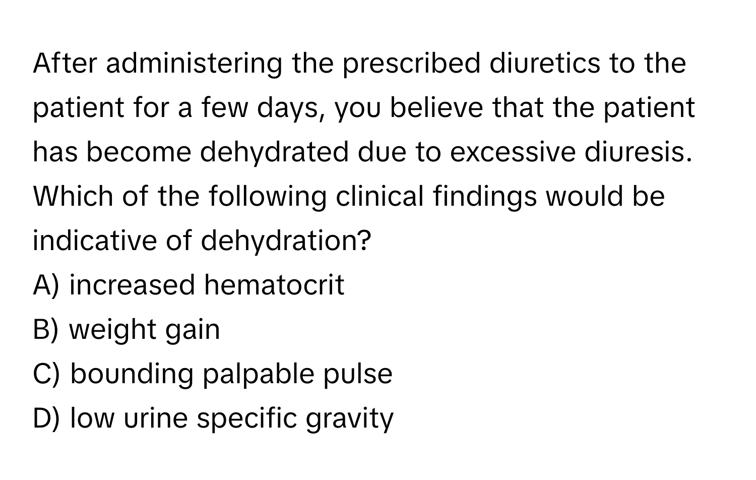 After administering the prescribed diuretics to the patient for a few days, you believe that the patient has become dehydrated due to excessive diuresis. Which of the following clinical findings would be indicative of dehydration?

A) increased hematocrit 
B) weight gain 
C) bounding palpable pulse 
D) low urine specific gravity