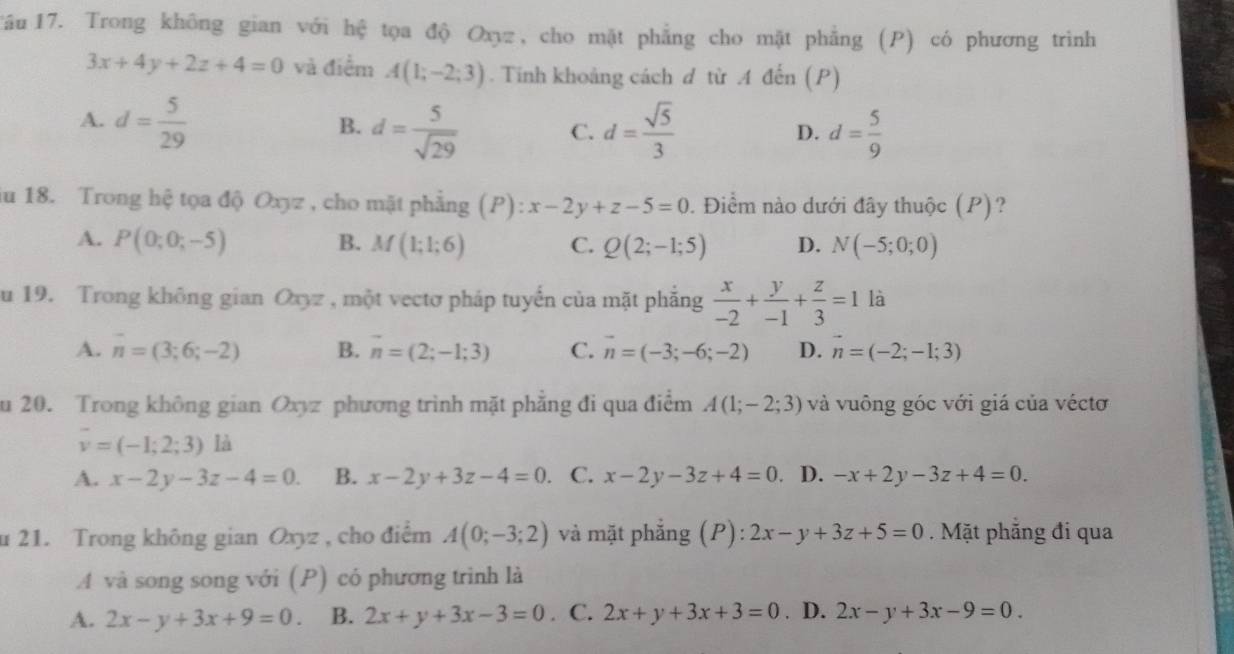 Tầu  17. Trong không gian với hệ tọa độ Oxyz, cho mặt phẳng cho mặt phẳng (P) có phương trình
3x+4y+2z+4=0 và điểm A(1;-2;3). Tinh khoảng cách d từ .A đến (P)
A. d= 5/29  d= sqrt(5)/3  D. d= 5/9 
B. d= 5/sqrt(29)  C.
iu 18. Trong hệ tọa độ Oxyz , cho mặt phẳng (P): x-2y+z-5=0. Điểm nào dưới đây thuộc (P)?
A. P(0;0;-5) B. M(1;1;6) C. Q(2;-1;5) D. N(-5;0;0)
u 19. Trong không gian Oxyz , một vectơ pháp tuyến của mặt phẳng  x/-2 + y/-1 + z/3 =1 là
A. overline n=(3;6;-2) B. vector n=(2;-1;3) C. vector n=(-3;-6;-2) D. vector n=(-2;-1;3)
u 20. Trong không gian Oxyz phương trình mặt phẳng đi qua điểm A(1;-2;3) và vuông góc với giá của véctơ
overline v=(-1;2;3) là
A. x-2y-3z-4=0. B. x-2y+3z-4=0. C. x-2y-3z+4=0 D. -x+2y-3z+4=0.
u 21. Trong không gian Oxyz , cho điểm A(0;-3;2) và mặt phẳng (P): 2x-y+3z+5=0. Mặt phăng đi qua
A và song song với (P) có phương trình là
A. 2x-y+3x+9=0. B. 2x+y+3x-3=0. C. 2x+y+3x+3=0. D. 2x-y+3x-9=0.