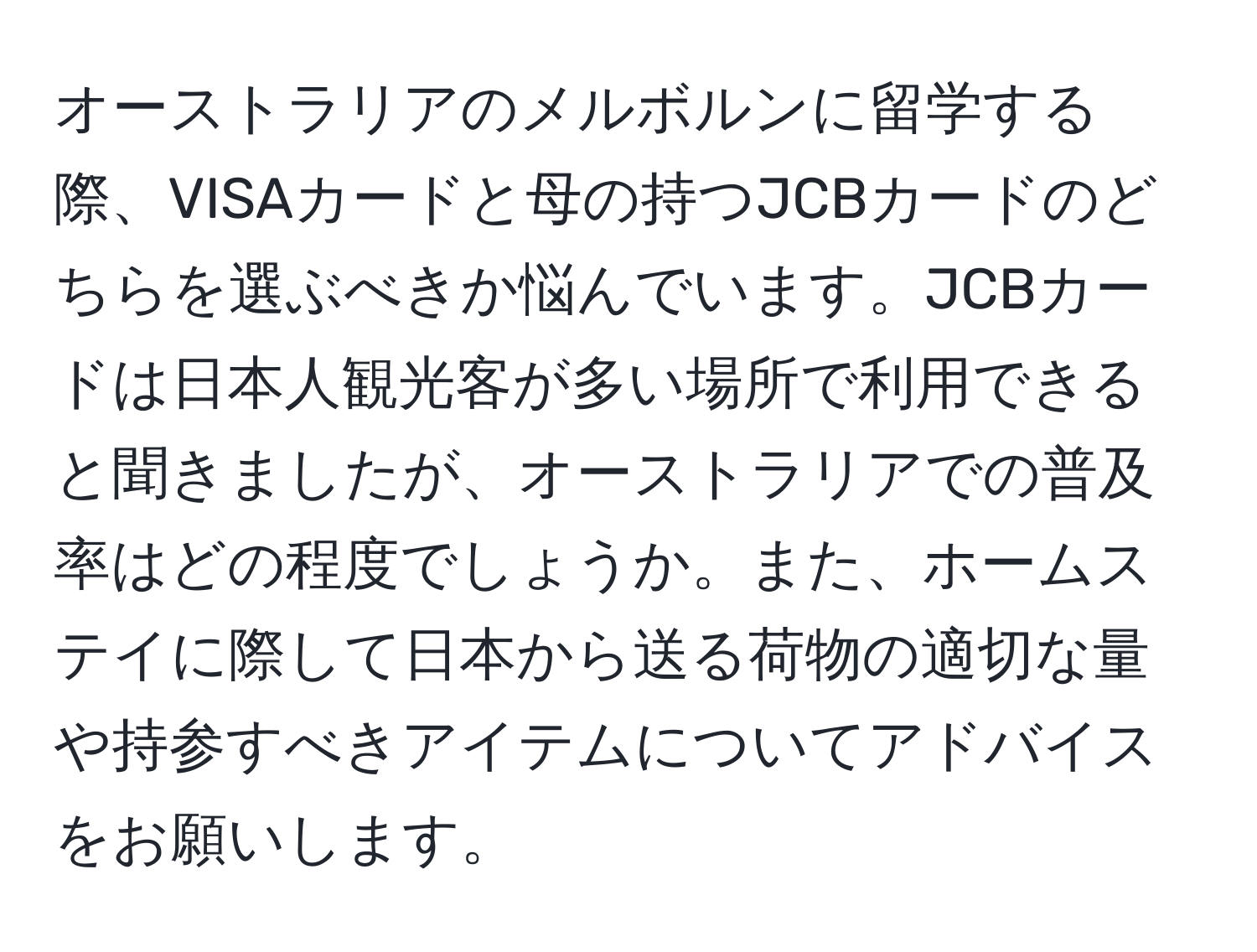 オーストラリアのメルボルンに留学する際、VISAカードと母の持つJCBカードのどちらを選ぶべきか悩んでいます。JCBカードは日本人観光客が多い場所で利用できると聞きましたが、オーストラリアでの普及率はどの程度でしょうか。また、ホームステイに際して日本から送る荷物の適切な量や持参すべきアイテムについてアドバイスをお願いします。