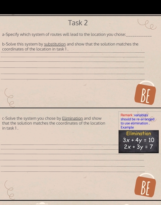 Task 2
a-Specify which system of routes will lead to the location you chose:_
b-Solve this system by substitution and show that the solution matches the
_
coordinates of the location in task 1 .
_
_
_
_
_
BF
c-Solve the system you chose by Elimination and show Remark :variables should be re-arranged .
that the solution matches the coordinates of the location to use elimination .
in task 1 . Example
Elimination
_
3x+4y=10
_ 2x+3y=7
_
_
_
_
_
BF