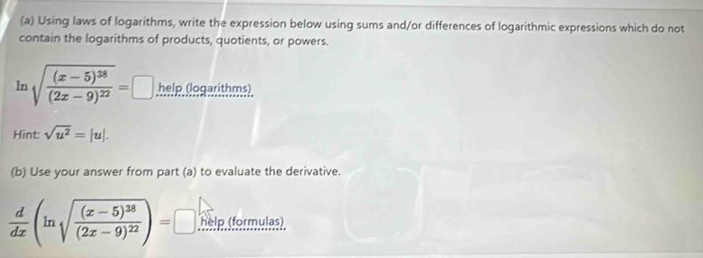 Using laws of logarithms, write the expression below using sums and/or differences of logarithmic expressions which do not 
contain the logarithms of products, quotients, or powers. 
ln sqrt(frac (x-5)^38)(2x-9)^22=□.help. (logarithms). 
Hint: sqrt(u^2)=|u|. 
(b) Use your answer from part (a) to evaluate the derivative.
 d/dx (ln sqrt(frac (x-5)^38)(2x-9)^22)=□ help (formulas)