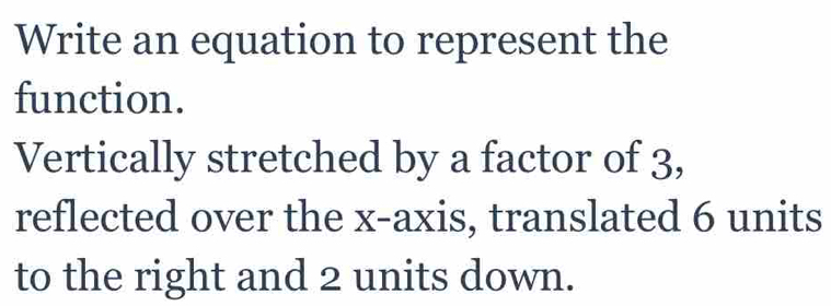 Write an equation to represent the 
function. 
Vertically stretched by a factor of 3, 
reflected over the x-axis, translated 6 units
to the right and 2 units down.