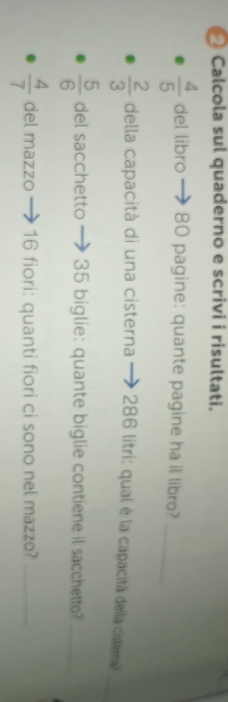 ② Calcola sul quaderno e scrivi i risultati.
 4/5  del libro 80 pagine: quante pagine ha il libro?_ 
_
 2/3  della capacità di una cisterna 286 litri: qual è la capacità della cisterna?
 5/6  del sacchetto - 35 biglie: quante biglie contiene il sacchetto?_
 4/7  del mazzo 16 fiori: quanti fiori ci sono nel mazzo?_