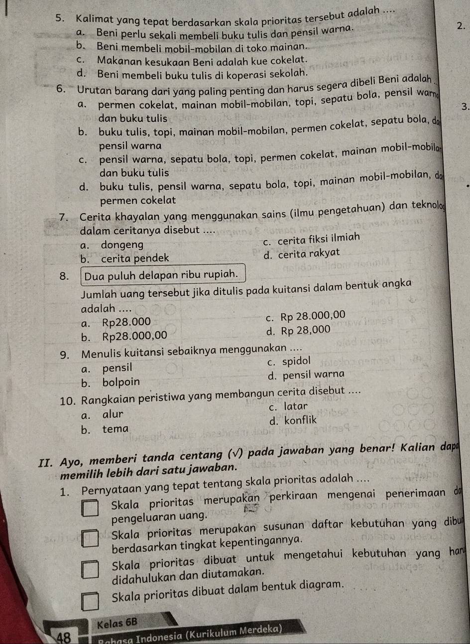 Kalimat yang tepat berdasarkan skala prioritas tersebut adalah ....
a. Beni perlu sekali membeli buku tulis dan pensil warna.
2.
b. Beni membeli mobil-mobilan di toko mainan.
c. Makanan kesukaan Beni adalah kue cokelat.
d. Beni membeli buku tulis di koperasi sekolah.
6. Urutan barang dari yang paling penting dan harus segera dibeli Beni adalah
a. permen cokelat, mainan mobil-mobilan, topi, sepatu bola, pensil war
3.
dan buku tulis
b. buku tulis, topi, mainan mobil-mobilan, permen cokelat, sepatu bola, da
pensil warna
c. pensil warna, sepatu bola, topi, permen cokelat, mainan mobil-mobila
dan buku tulis
d. buku tulis, pensil warna, sepatu bola, topi, mainan mobil-mobilan, da
permen cokelat
7. Cerita khayalan yang menggunakan sains (ilmu pengetahuan) dan teknol
dalam ceritanya disebut ....
a. dongeng
c. cerita fiksi ilmiah
b. cerita pendek d. cerita rakyat
8. Dua puluh delapan ribu rupiah.
Jumlah uang tersebut jika ditulis pada kuitansi dalam bentuk angka
adalah ....
a. Rp28.000 c. Rp 28.000,00
b. Rp28.000,00 d. Rp 28,000
9. Menulis kuitansi sebaiknya menggunakan ....
a. pensil c. spidol
b. bolpoin d. pensil warna
10. Rangkaian peristiwa yang membangun cerita disebut ....
a. alur c. latar
d. konflik
b. tema
II. Ayo, memberi tanda centang (√) pada jawaban yang benar! Kalian dap
memilih lebih dari satu jawaban.
1. Pernyataan yang tepat tentang skala prioritas adalah ....
Skala prioritas merupakan perkiraan mengenai penerimaan d
pengeluaran uang.
Skala prioritas merupakan susunan daftar kebutuhan yang dibu
berdasarkan tingkat kepentingannya.
Skala prioritas dibuat untuk mengetahui kebutuhan yang har
didahulukan dan diutamakan.
Skala prioritas dibuat dalam bentuk diagram.
Kelas 6B
48 Rahasa Indonesia (Kurikulum Merdeka)