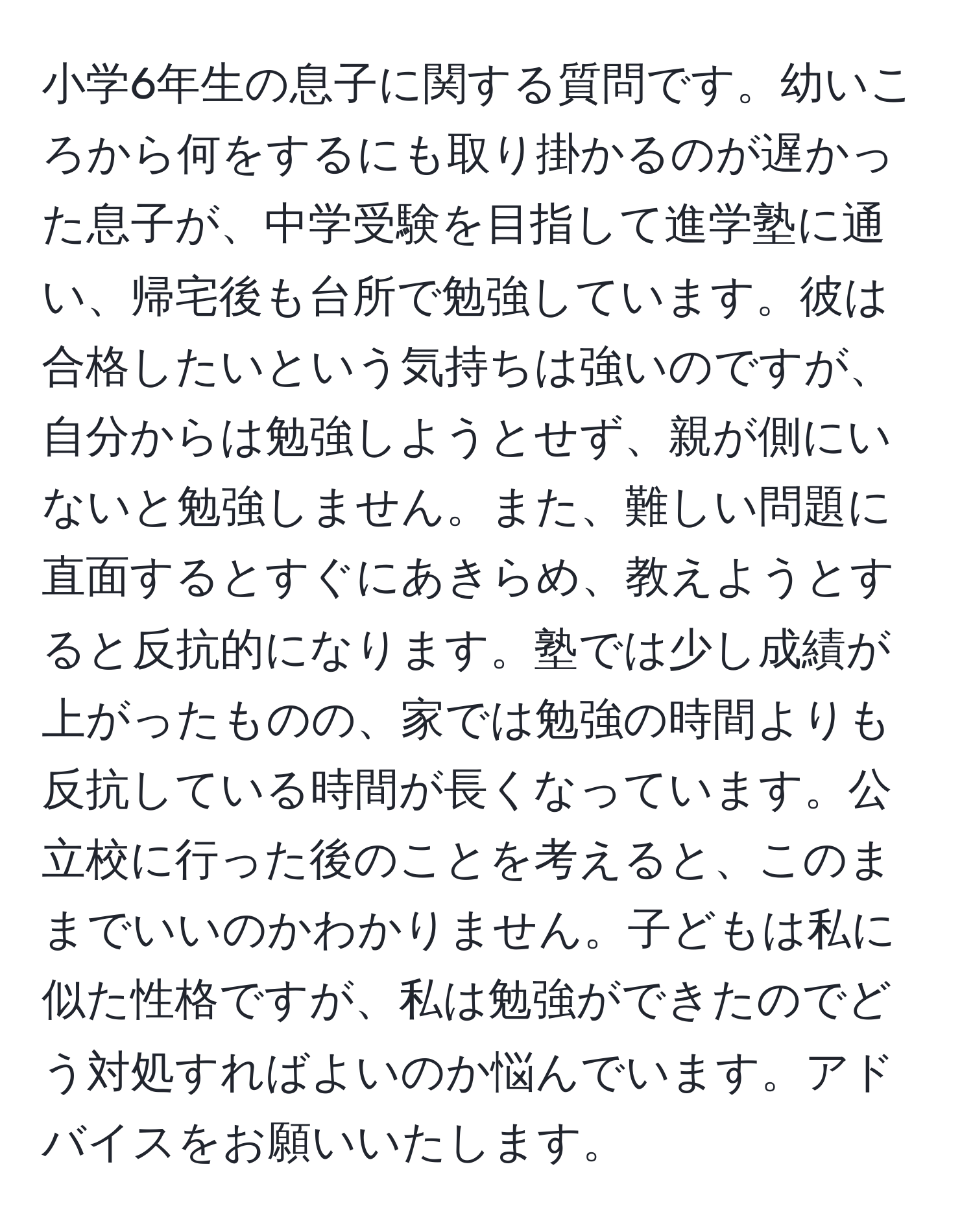 小学6年生の息子に関する質問です。幼いころから何をするにも取り掛かるのが遅かった息子が、中学受験を目指して進学塾に通い、帰宅後も台所で勉強しています。彼は合格したいという気持ちは強いのですが、自分からは勉強しようとせず、親が側にいないと勉強しません。また、難しい問題に直面するとすぐにあきらめ、教えようとすると反抗的になります。塾では少し成績が上がったものの、家では勉強の時間よりも反抗している時間が長くなっています。公立校に行った後のことを考えると、このままでいいのかわかりません。子どもは私に似た性格ですが、私は勉強ができたのでどう対処すればよいのか悩んでいます。アドバイスをお願いいたします。