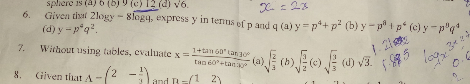 sphere is(a)6(b)9 (c) 12 (d) sqrt(6). 
6. Given that 2log y=8log q , express y in terms of p and q(a)y=p^4+p^2 (b) y=p^8+p^4 (c) y=p^8q^4
(d) y=p^4q^2. 
7. Without using tables, evaluate x= (1+tan 60°tan 30°)/tan 60°+tan 30°  (a) sqrt(frac 2)3(b)sqrt(frac 3)2(c)sqrt(frac 3)3 (d) sqrt(3). 
8. Given that A=(2- 1/3 ) and B=(12)