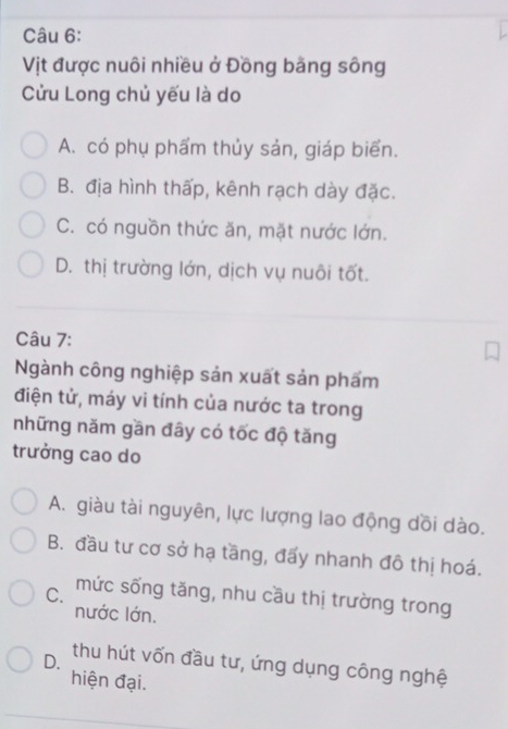 Vịt được nuôi nhiều ở Đồng bằng sông
Cửu Long chủ yếu là do
A. có phụ phẩm thủy sản, giáp biển.
B. địa hình thấp, kênh rạch dày đặc.
C. có nguồn thức ăn, mặt nước lớn.
D. thị trường lớn, dịch vụ nuôi tốt.
Câu 7:
Ngành công nghiệp sản xuất sản phẩm
điện tử, máy vi tính của nước ta trong
những năm gần đây có tốc độ tăng
trưởng cao do
A. giàu tài nguyên, lực lượng lao động dồi dào.
B. đầu tư cơ sở hạ tầng, đấy nhanh đô thị hoá.
C. mức sống tăng, nhu cầu thị trường trong
nước lớn.
D. thu hút vốn đầu tư, ứng dụng công nghệ
hiện đại.