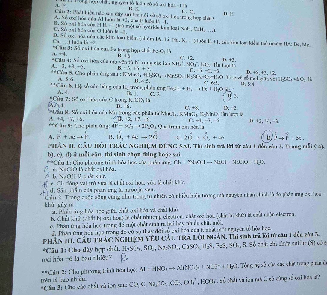 T1: Trống hợp chất, nguyên tố luôn có số oxi hóa -1 là
A. F, B. K. C. O. D. H
Câu 2: Phát biểu nào sau đây sai khi nói về số oxi hóa trong hợp chất?
A. Số oxi hóa của Al luôn 1a+3 , của F luôn l a-1
B. Số oxi hóa của Hla+1 (trừ một số hydride kim loạ iNaH ,CaH_2,...).
C. Số oxi hóa của O luôn là -2.
D. Số oxi hóa của các kim loại kiểm (nhóm IA:Li,Na,K,...) uôn la+1 , của kim loại kiềm thổ (nhóm IIA: Be, Mg,
Ca,...) luôn 1a+2.
^*C ầu 3: Số oxi hóa của Fe trong hợp chất Fe_2O_3 là
B
A. +4. +6. D. +3.
C. +2.
^*C Câu 4: Số oxỉ hóa của nguyên tử N trong các ion NH_4^(+,NO_3^-,NO_2^- lần lượt là
A. − 3,+3,+5. B. -3,+5,+3. C. +5,−2, +3. D. +5, +3, +2.
frac 4)25 2/24  * Câu 5. Cho phản ứng sau : KMnO_4+H_2SO_4to MnSO_4+K_2SO_4+O_2+H_2O. Ti lệ về số mol giữa với H_2SO_4 và O_2 là
A. 5:6. B. 4:5. C. 6:5. D. 5:4.
**Câu 6. Hệ số cân bằng của H_2 trong phản ứng Fe_2O_3+H_2to Fe+H_2Ol_3
A. 4. B. 1. C. 2. D. 3.
*Câu 7: Số oxi hóa ciaC trong K_2CO_3 là
A. +4. B. +6 C. +8. D. +2.
* Cầu 8:S ố oxi hóa của Mn trong các phân tử MnCl_2,KMnO_4,K_2MnO_4 lần lượt là
A. +4,+7,+6. B. +2, +7, +6. C. +4,+7,+6. D. +2, +4, +3.
**Câu 9: Cho phản ứng: 4P+5O_2to 2P_2O_5 Quá trình oxi hóa là
A. beginarrayr +5 P+5eto P.endarray B. O_2^(0+4eto 20^-2). C. 2O^(-2)to O_2^(0+4e D beginarray)r 0 Pto P+5e.endarray
PHÀN II. CÂU HÕI TRÁC NGHIỆM ĐÚNG SAI. Thí sinh trả lời từ câu 1 đến câu 2. Trong mỗi ý a),
b), c), d) ở mỗi câu, thí sinh chọn đúng hoặc sai.
× * Câu 1: Cho phương trình hóa học của phản ứng: Cl_2+2NaOHto NaCl+NaClO+H_2O.
a. NaClO là chất oxi hóa.
b. NaOH là chất khử.
C. Cl_2 đóng vai trò vừa là chất oxi hóa, vừa là chất khử.
d. Sản phẩm của phản ứng là nước ja-ven.
Câu 2. Trong cuộc sống cũng như trong tự nhiên có nhiều hiện tượng mà nguyên nhân chính là do phản ứng oxi hóa -
khử gây ra
a. Phản ứng hóa học giữa chất oxi hóa và chất khử.
b. Chất khử (chất bị oxi hóa) là chất nhường electron, chất oxi hóa (chất bị khử) là chất nhận electron.
c. Phản ứng hóa học trong đó một chất sinh ra hai hay nhiều chất mới.
d. Phản ứng hóa học trong đó có sự thay đổi số oxi hóa của ít nhất một nguyên tố hóa học.
PHÀN III. CÂU TRÁC NGHIỆM YÊU CÂU TRẢ LỜI NGÁN. Thí sinh trả lời từ câu 1 đến câu 3.
*Câu 1: Cho dãy hợp chất: H_2SO_3,SO_3,Na_2SO_3,CaSO_4,H_2S, , FeS, SO_2, S. Số chất chỉ chứa sulfur (S) có s
oxi hóa +6 là bao nhiêu?
**Câu 2: Cho phương trình hóa học: Al+HNO_3to Al(NO_3)_3+NO2uparrow +H_2O 0. Tổng hệ số của các chất trong phản ứn
trên là bao nhiêu.
*Câu 3: Cho các chất và ion sau: CO,C,Na_2CO_3,CO_2,CO_3^((2-),HCO_3) T. Số chất và ion mà C có cùng số oxi hóa là?