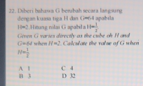 Diberi bahawa G berubah secara langsung
dengan kuasa tiga H dan G=64 apabila
H=2.Hitung nilai G apabila H= 1/2 . 
Given G varies directly as the cube oh H and
G=64 when H=2. Calculate the value of G when
H= 1/2 .
A 1 C 4
B 3 D 32