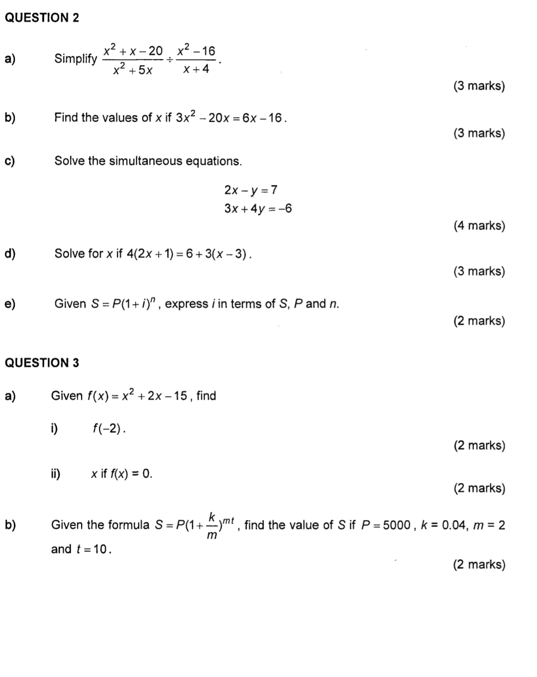 Simplify  (x^2+x-20)/x^2+5x /  (x^2-16)/x+4 . 
(3 marks) 
b) Find the values of x if 3x^2-20x=6x-16. 
(3 marks) 
c) Solve the simultaneous equations.
2x-y=7
3x+4y=-6
(4 marks) 
d) Solve for x if 4(2x+1)=6+3(x-3). 
(3 marks) 
e) Given S=P(1+i)^n , express i in terms of S, P and n. 
(2 marks) 
QUESTION 3 
a) Given f(x)=x^2+2x-15 , find 
i) f(-2). 
(2 marks) 
ii) x if f(x)=0. 
(2 marks) 
b) Given the formula S=P(1+ k/m )^mt , find the value of S if P=5000, k=0.04, m=2
and t=10. 
(2 marks)