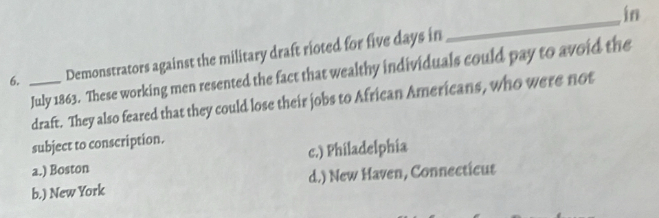 in
6. _Demonstrators against the military draft rioted for five days in
_
July 1863. These working men resented the fact that wealthy individuals could pay to avoid the
draft. They also feared that they could lose their jobs to African Americans, who were not
subject to conscription.
a.) Boston c.) Philadelphia
b.) New York d.) New Haven, Connecticut