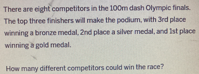 There are eight competitors in the 100m dash Olympic finals. 
The top three finishers will make the podium, with 3rd place 
winning a bronze medal, 2nd place a silver medal, and 1st place 
winning a gold medal. 
How many different competitors could win the race?