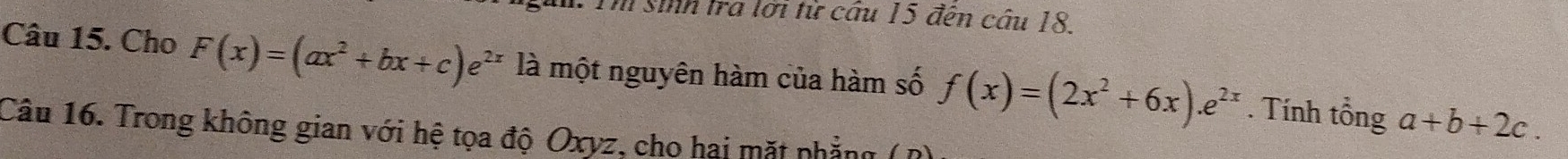 Th sinh tra lới tử cầu 15 đến cầu 18
Câu 15. Cho F(x)=(ax^2+bx+c)e^(2x) là một nguyên hàm của hàm số f(x)=(2x^2+6x).e^(2x). Tính tổng a+b+2c. 
Câu 16. Trong không gian với hệ tọa độ Oxyz, cho hai mặt phẳng (R)