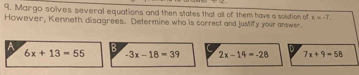 Margo solves several equations and then states that all of them have a solution of x=-7. 
However, Kenneth disagrees. Determine who is correct and justify your answer.
A
B
6x+13=55 -3x-18=39 2x-14=-28 D 7x+9=58