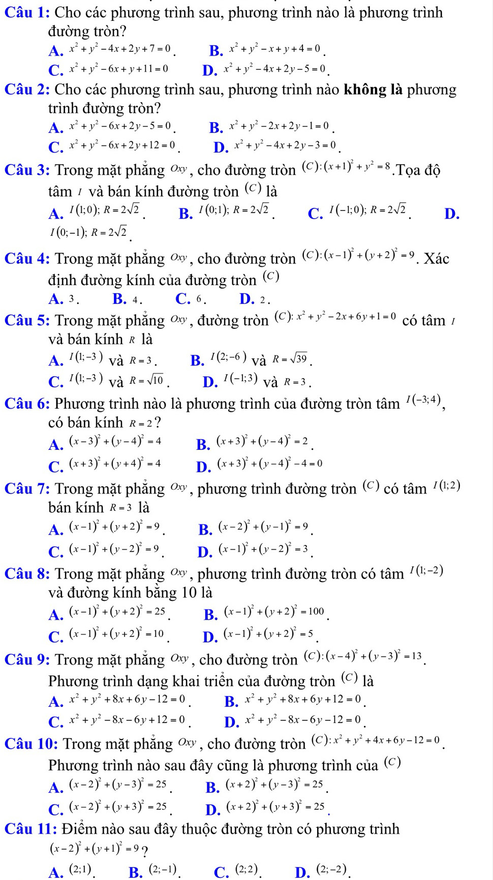 Cho các phương trình sau, phương trình nào là phương trình
đường tròn?
A. x^2+y^2-4x+2y+7=0. B. x^2+y^2-x+y+4=0
C. x^2+y^2-6x+y+11=0 D. x^2+y^2-4x+2y-5=0
Câu 2: Cho các phương trình sau, phương trình nào không là phương
trình đường tròn?
A. x^2+y^2-6x+2y-5=0 B. x^2+y^2-2x+2y-1=0
C. x^2+y^2-6x+2y+12=0 D. x^2+y^2-4x+2y-3=0
Câu 3: Trong mặt phẳng ∞, cho đường tròn (C): (x+1)^2+y^2=8.Tọa độ
tâm / và bán kính đường tròn (c) là
A. I(1;0);R=2sqrt(2). B. I(0;1);R=2sqrt(2). C. I(-1;0);R=2sqrt(2). D.
I(0;-1);R=2sqrt(2)
Câu 4: Trong mặt phẳng ∞ , cho đường tròn (c): (x-1)^2+(y+2)^2=9 '. Xác
định đường kính của đường tròn (c)
A. 3 . B. 4. C. 6. D. 2 .
Câu 5: Trong mặt phăng ∞ , đường tròn (C): x^2+y^2-2x+6y+1=0 có tâm/
và bán kính R là
A. I(1;-3) và R=3. B. I(2;-6) và R=sqrt(39).
C. I(1;-3) và R=sqrt(10). D. I(-1;3) và R=3.
Câu 6: Phương trình nào là phương trình của đường tròn tâm I(-3;4),
có bán kính R=2 ?
A. (x-3)^2+(y-4)^2=4 B. (x+3)^2+(y-4)^2=2.
C. (x+3)^2+(y+4)^2=4 D. (x+3)^2+(y-4)^2-4=0
Câu 7: Trong mặt phẳng ∞ , *, phương trình đường tròn (c) có tan I(1;2)
bán kính R=31hat a
A. (x-1)^2+(y+2)^2=9_  B. (x-2)^2+(y-1)^2=9_ 
C. (x-1)^2+(y-2)^2=9 D. (x-1)^2+(y-2)^2=3
Câu 8: Trong mặt phẳng ơ, phương trình đường tròn có tâm I(1;-2)
và đường kính bằng 10 là
A. (x-1)^2+(y+2)^2=25_. B. (x-1)^2+(y+2)^2=100
C. (x-1)^2+(y+2)^2=10 D. (x-1)^2+(y+2)^2=5
Câu 9: Trong mặt phăng ơ , cho đường tròn (C):(x-4)^2+(y-3)^2=13
Phương trình dạng khai triển của đường tròn (c) là
A. x^2+y^2+8x+6y-12=0 B. x^2+y^2+8x+6y+12=0_.
C. x^2+y^2-8x-6y+12=0 D. x^2+y^2-8x-6y-12=0
Câu 10: Trong mặt phẳng ơ , cho đường tròn (C): x^2+y^2+4x+6y-12=0
Phương trình nào sau đây cũng là phương trình của (c)
A. (x-2)^2+(y-3)^2=25 B. (x+2)^2+(y-3)^2=25
C. (x-2)^2+(y+3)^2=25 D. (x+2)^2+(y+3)^2=25
Câu 11: Điểm nào sau đây thuộc đường tròn có phương trình
(x-2)^2+(y+1)^2=9 ?
A. (2;1) B. (2;-1) C. (2;2) D. (2;-2)