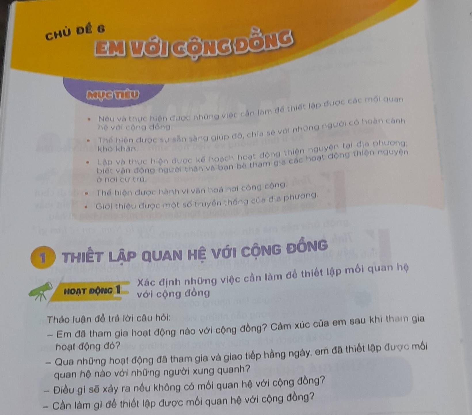 chù đé 6
em với gộng đồng
Mục têu
Nêu và thực hiện được những việc cần làm để thiết lập được các mối quan
hệ với cộng đồng
Thể hiện được sự sẵn sàng giúp đô, chia sẻ với những người có hoàn cánh
khó khǎn
Lập và thực hiện được kế hoạch hoạt động thiện nguyện tại địa phương:
biết vận động người thân và bạn bê tham gia các hoạt động thiện nguyện
ở nơi cư trú,
Thể hiện được hành vi văn hoá nơi công cộng
Giới thiệu được một số truyền thống của địa phương.
10 thiết lập quan hệ với cộng đồng
Xác định những việc cần làm để thiết lập mối quan hệ
hoạt động 1 với cộng đồng
Thảo luận đồ trả lời câu hỏi:
- Em đã tham gia hoạt động nào với cộng đồng? Cảm xúc của em sau khi tham gia
hoạt động đó
- Qua những hoạt động đã tham gia và giao tiếp hằng ngày, em đã thiết lập được mỗối
quan hệ nào với những người xung quanh?
- Điều gì sẽ xảy ra nều không có mối quan hệ với cộng đồng?
- Cần làm gì để thiết lập được mối quan hệ với cộng đồng?