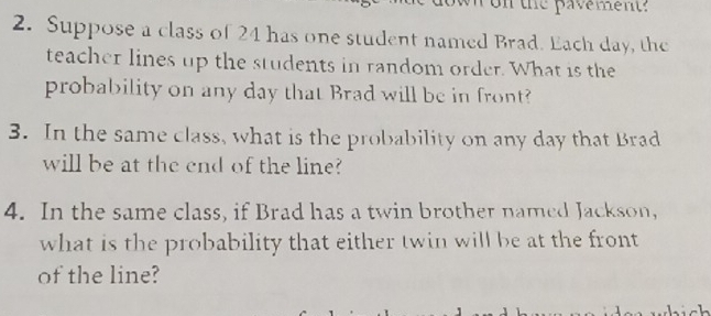 ron the pavement? 
2. Suppose a class of 24 has one student named Brad. Each day, the 
teacher lines up the students in random order. What is the 
probability on any day that Brad will be in front? 
3. In the same class, what is the probability on any day that Brad 
will be at the end of the line? 
4. In the same class, if Brad has a twin brother named Jackson, 
what is the probability that either twin will be at the front 
of the line?