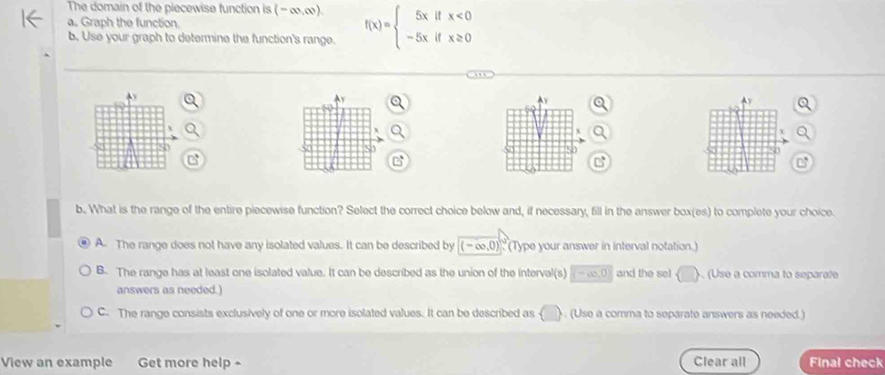 The domain of the piecewise function is (-∈fty ,∈fty ). 
a, Graph the function
b. Use your graph to determine the function's range. f(x)=beginarrayl 5xifx<0 -5xifx≥ 0endarray.
Y Ay

X
50
50
5
50
C
b. What is the range of the entire piecewise function? Select the correct choice below and, if necessary, fill in the answer box(es) to complete your choice.
A. The range does not have any isolated values. It can be described by (-∈fty ,0)^circ C Type your answer in interval notation.)
B. The range has at least one isolated value. It can be described as the union of the interval(s) (-∞,0) and the sel (Use a comma to separate
answers as needed.)
C. The range consists exclusively of one or more isolated values. It can be described as ( ) . (Use a comma to separate answers as needed.)
View an example Get more help - Clear all Final check