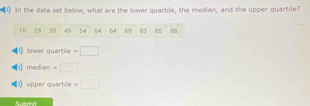 In the data set below, what are the lower quartile, the median, and the upper quartile?
10 29 35 49 54 64 64 69 83 85 88
lower quartile =
median =
upper quartile =□
Submit