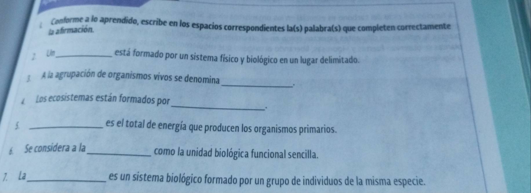 Conforme a lo aprendido, escribe en los espacios correspondientes la(s) palabra(s) que completen correctamente 
la afirmación. 
2 Un_ 
está formado por un sistema físico y biológico en un lugar delimitado. 
3 A la agrupación de organismos vivos se denomina 
_. 
_ 
Los ecosistemas están formados por 
5 _es el total de energía que producen los organismos primarios. 
6. Se considera a la_ 
como la unidad biológica funcional sencilla. 
7. La_ es un sistema biológico formado por un grupo de individuos de la misma especie.