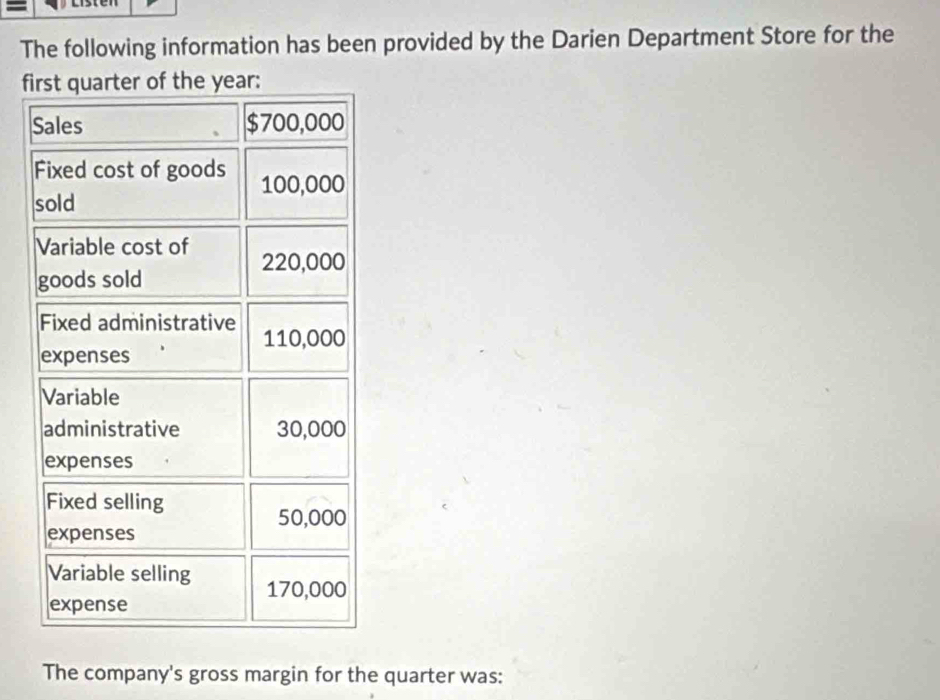 The following information has been provided by the Darien Department Store for the 
first quarter of the year : 
Sales $700,000
Fixed cost of goods 100,000
sold 
Variable cost of 220,000
goods sold 
Fixed administrative 110,000
expenses 
Variable 
administrative 30,000
expenses 
Fixed selling
50,000
expenses 
Variable selling 170,000
expense 
The company's gross margin for the quarter was: