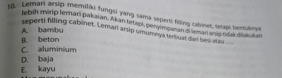 Lemari arsip memiliki fungsi yang sama seperti filling cabinet, tetapi bentuknya
lebih mirip lemari pakaian. Akan tetapi, penyímpanan di lemarí arsíp tidak dilakukan
A. bambu
seperti filling cabinet. Lemari arsip umumnya terbuat dari besi atau ....
B. beton
C. aluminium
D. baja
E. kayu