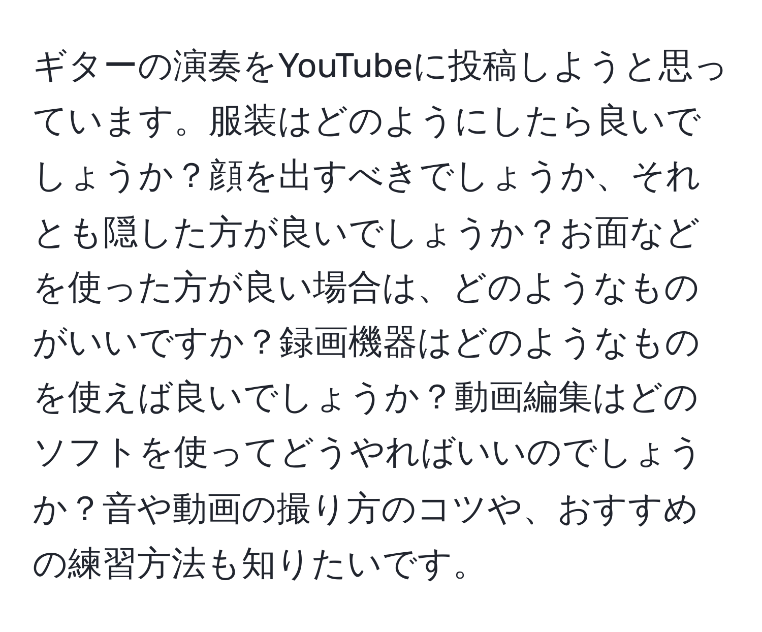 ギターの演奏をYouTubeに投稿しようと思っています。服装はどのようにしたら良いでしょうか？顔を出すべきでしょうか、それとも隠した方が良いでしょうか？お面などを使った方が良い場合は、どのようなものがいいですか？録画機器はどのようなものを使えば良いでしょうか？動画編集はどのソフトを使ってどうやればいいのでしょうか？音や動画の撮り方のコツや、おすすめの練習方法も知りたいです。