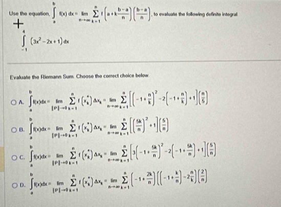 Use the equation, ∈tlimits _a^(bf(x)dx=limlimits _nto ∈fty)sumlimits _(k=1)^nf(a+k (b-a)/n )( (b-a)/n ) , to evaluate the following definite integral
+
∈tlimits _(-1)^4(3x^2-2x+1)dx
Evaluate the Riemann Sum. Choose the correct choice below.
A. ∈t _a^(bf(x)dx=limlimits _(i=1)^nsumlimits _(k=1)^nf(x_k^*)△ x_k)=limlimits _nto ∈fty sumlimits _(k=1)^n[(-1+ n/k )^2-2(-1+ n/k )+1]( n/5 )
B. ∈t _a^(bf(x)dx=limlimits _jto 0)sumlimits to 0^nf(x_k^(*)△ x_k)=limlimits _nto ∈fty sumlimits _(k=1)^n[( 5k/n )^2+1]( 5/n )
C. ∈t _a^(bf(x)dx=limlimits _jto 0)sumlimits _(k=1)^nf(x_k^(*)△ x_k)=limlimits _nto ∈fty sumlimits _(k=1)^n[3(-1+ 5k/n )^2-2(-1+ 5k/n )+1]( 5/n )
D. ∈t _a^(bf(x)dx=limlimits _jto 0)sumlimits _(k=1)^nf(x_k^(*)△ x_k)=limlimits _nto ∈fty sumlimits _(k=1)^n(-1+ 2k/n )((-1+ k/n )-2 n/k )( 2/n )