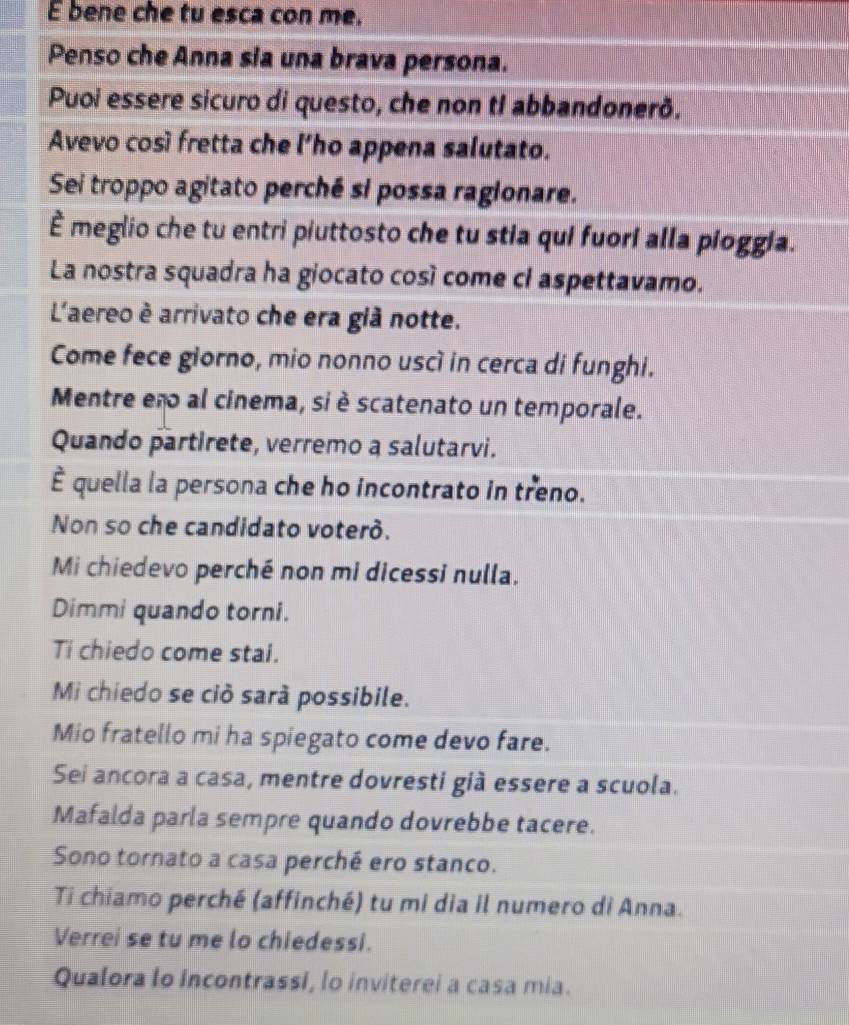 bene che tu esca con me. 
Penso che Anna sia una brava persona. 
Puoi essere sicuro di questo, che non tI abbandonerõ. 
Avevo così fretta che l’ho appena salutato. 
Sei troppo agitato perché si possa raglonare. 
È meglio che tu entri piuttosto che tu stia qui fuori alla pioggia. 
La nostra squadra ha giocato così come cl aspettavamo. 
L'aereo è arrivato che era già notte. 
Come fece glorno, mio nonno uscì in cerca di funghi. 
Mentre ero al cinema, si è scatenato un temporale. 
Quando partirete, verremo a salutarvi. 
È quella la persona che ho incontrato in treno. 
Non so che candidato voterò. 
Mi chiedevo perché non mi dicessi nulla. 
Dimmi quando torni. 
Ti chiedo come stai. 
Mi chiedo se ciò sará possibile. 
Mio fratello mi ha spiegato come devo fare. 
Sei ancora a casa, mentre dovresti già essere a scuola. 
Mafalda parla sempre quando dovrebbe tacere. 
Sono tornato a casa perché ero stanco. 
Ti chiamo perché (affinché) tu mi dia il numero di Anna. 
Verrei se tu me lo chiedessi. 
Qualora lo incontrassi, lo inviterei a casa mia.