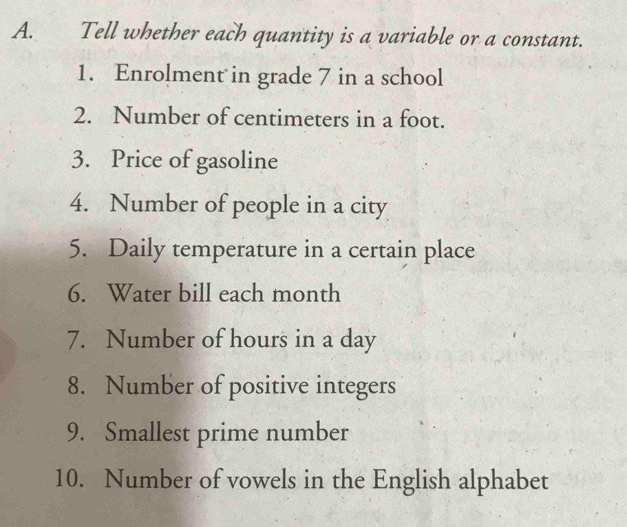 Tell whether each quantity is a variable or a constant. 
1. Enrolment in grade 7 in a school 
2. Number of centimeters in a foot. 
3. Price of gasoline 
4. Number of people in a city 
5. Daily temperature in a certain place 
6. Water bill each month
7. Number of hours in a day
8. Number of positive integers 
9. Smallest prime number 
10. Number of vowels in the English alphabet